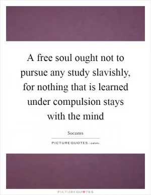 A free soul ought not to pursue any study slavishly, for nothing that is learned under compulsion stays with the mind Picture Quote #1
