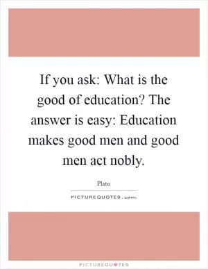 If you ask: What is the good of education? The answer is easy: Education makes good men and good men act nobly Picture Quote #1