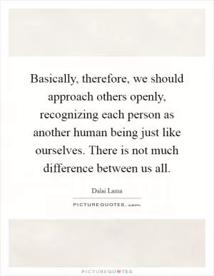 Basically, therefore, we should approach others openly, recognizing each person as another human being just like ourselves. There is not much difference between us all Picture Quote #1
