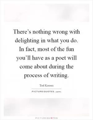 There’s nothing wrong with delighting in what you do. In fact, most of the fun you’ll have as a poet will come about during the process of writing Picture Quote #1
