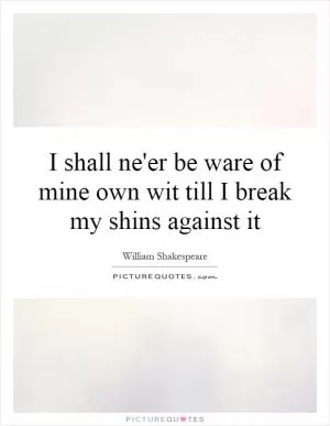 I shall ne'er be ware of mine own wit till I break my shins against it Picture Quote #1