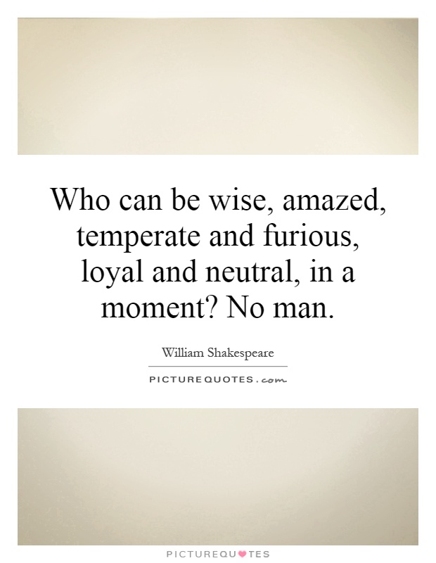 Who can be wise, amazed, temperate and furious, loyal and neutral, in a moment? No man Picture Quote #1