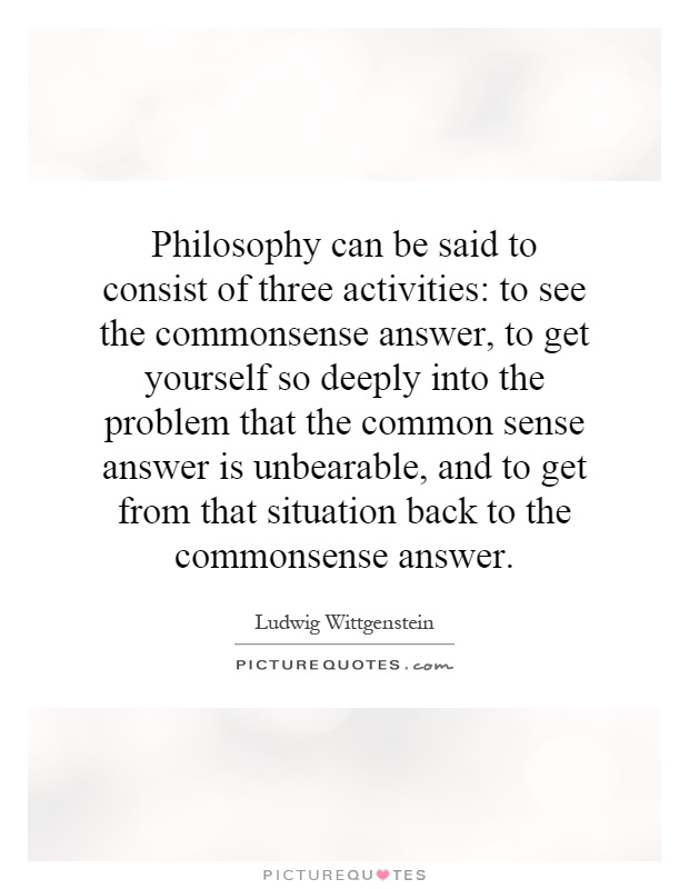 Philosophy can be said to consist of three activities: to see the commonsense answer, to get yourself so deeply into the problem that the common sense answer is unbearable, and to get from that situation back to the commonsense answer Picture Quote #1