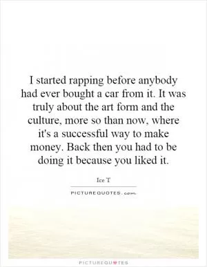 I started rapping before anybody had ever bought a car from it. It was truly about the art form and the culture, more so than now, where it's a successful way to make money. Back then you had to be doing it because you liked it Picture Quote #1