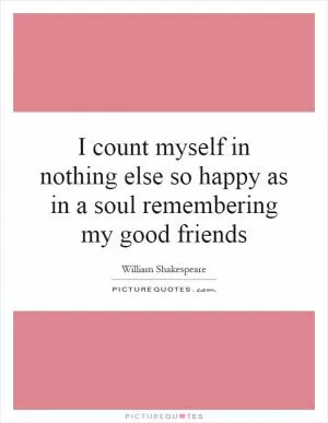 I count myself in nothing else so happy as in a soul remembering my good friends Picture Quote #1