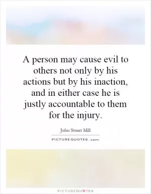 A person may cause evil to others not only by his actions but by his inaction, and in either case he is justly accountable to them for the injury Picture Quote #1