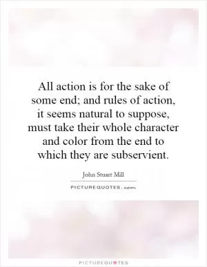 All action is for the sake of some end; and rules of action, it seems natural to suppose, must take their whole character and color from the end to which they are subservient Picture Quote #1