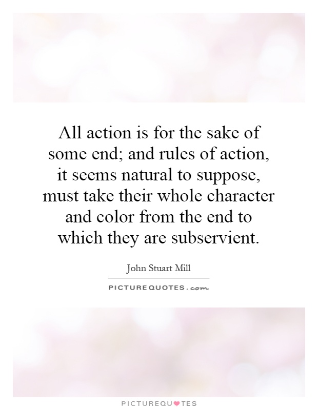 All action is for the sake of some end; and rules of action, it seems natural to suppose, must take their whole character and color from the end to which they are subservient Picture Quote #1