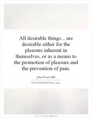 All desirable things... are desirable either for the pleasure inherent in themselves, or as a means to the promotion of pleasure and the prevention of pain Picture Quote #1