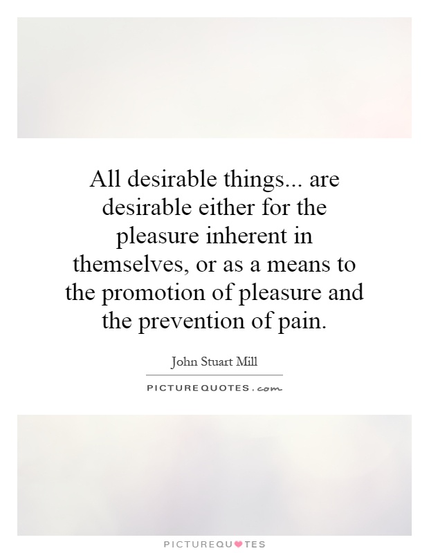 All desirable things... are desirable either for the pleasure inherent in themselves, or as a means to the promotion of pleasure and the prevention of pain Picture Quote #1