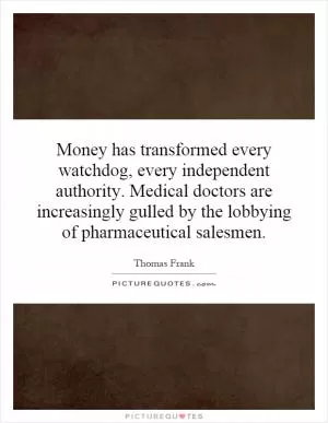 Money has transformed every watchdog, every independent authority. Medical doctors are increasingly gulled by the lobbying of pharmaceutical salesmen Picture Quote #1