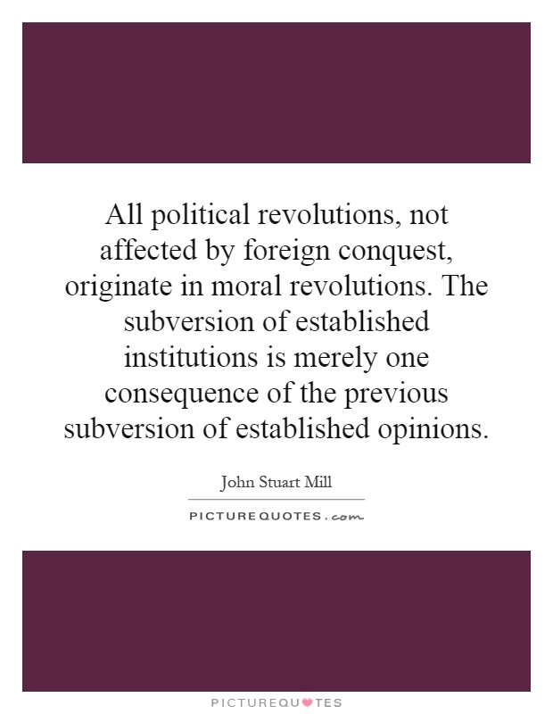 All political revolutions, not affected by foreign conquest, originate in moral revolutions. The subversion of established institutions is merely one consequence of the previous subversion of established opinions Picture Quote #1