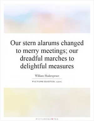 Our stern alarums changed to merry meetings; our dreadful marches to delightful measures Picture Quote #1