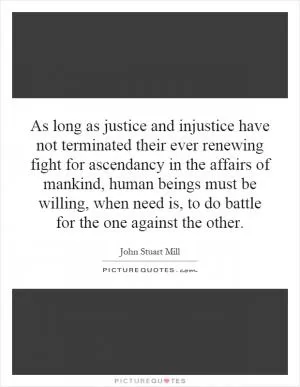 As long as justice and injustice have not terminated their ever renewing fight for ascendancy in the affairs of mankind, human beings must be willing, when need is, to do battle for the one against the other Picture Quote #1