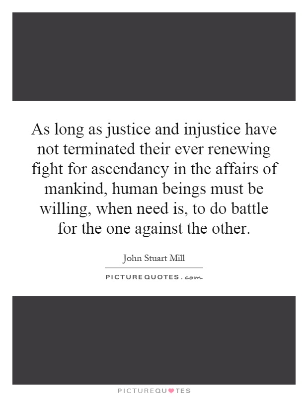 As long as justice and injustice have not terminated their ever renewing fight for ascendancy in the affairs of mankind, human beings must be willing, when need is, to do battle for the one against the other Picture Quote #1
