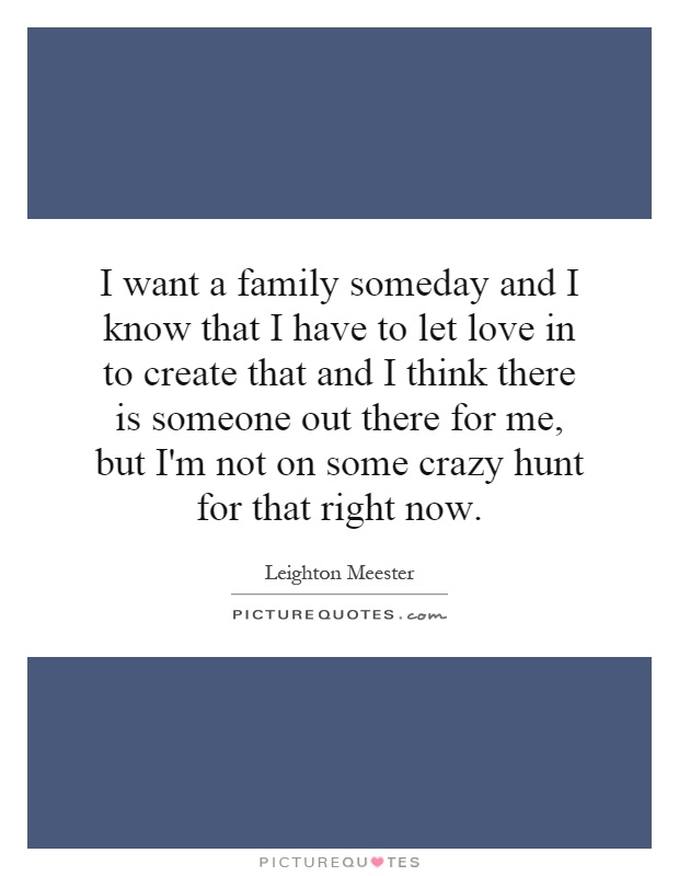 I want a family someday and I know that I have to let love in to create that and I think there is someone out there for me, but I'm not on some crazy hunt for that right now Picture Quote #1