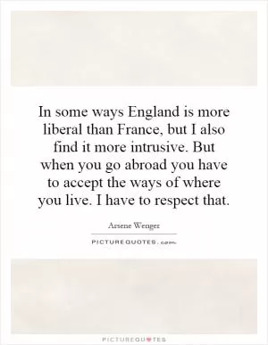 In some ways England is more liberal than France, but I also find it more intrusive. But when you go abroad you have to accept the ways of where you live. I have to respect that Picture Quote #1