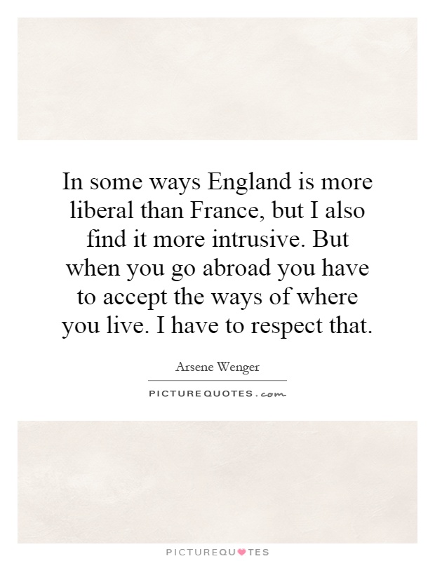 In some ways England is more liberal than France, but I also find it more intrusive. But when you go abroad you have to accept the ways of where you live. I have to respect that Picture Quote #1