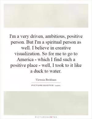 I'm a very driven, ambitious, positive person. But I'm a spiritual person as well. I believe in creative visualization. So for me to go to America - which I find such a positive place - well, I took to it like a duck to water Picture Quote #1