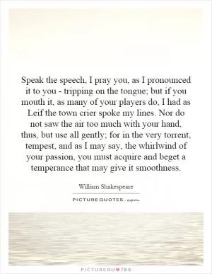 Speak the speech, I pray you, as I pronounced it to you - tripping on the tongue; but if you mouth it, as many of your players do, I had as Leif the town crier spoke my lines. Nor do not saw the air too much with your hand, thus, but use all gently; for in the very torrent, tempest, and as I may say, the whirlwind of your passion, you must acquire and beget a temperance that may give it smoothness Picture Quote #1