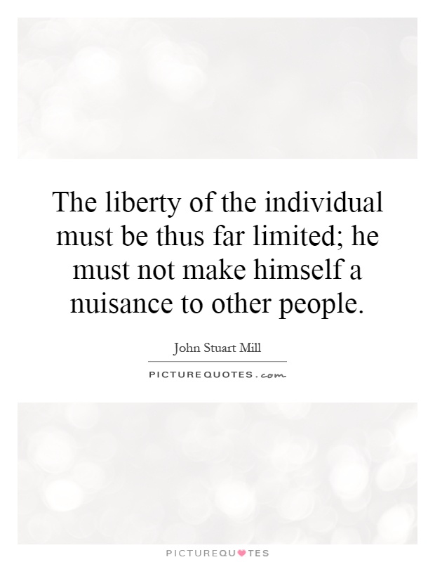 The liberty of the individual must be thus far limited; he must not make himself a nuisance to other people Picture Quote #1