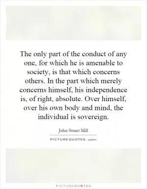 The only part of the conduct of any one, for which he is amenable to society, is that which concerns others. In the part which merely concerns himself, his independence is, of right, absolute. Over himself, over his own body and mind, the individual is sovereign Picture Quote #1