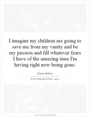 I imagine my children are going to save me from my vanity and be my passion and fill whatever fears I have of the amazing time I'm having right now being gone Picture Quote #1