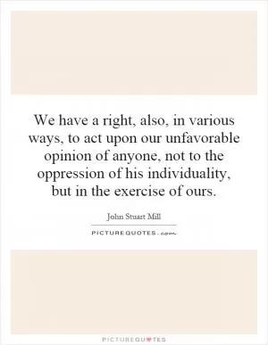 We have a right, also, in various ways, to act upon our unfavorable opinion of anyone, not to the oppression of his individuality, but in the exercise of ours Picture Quote #1