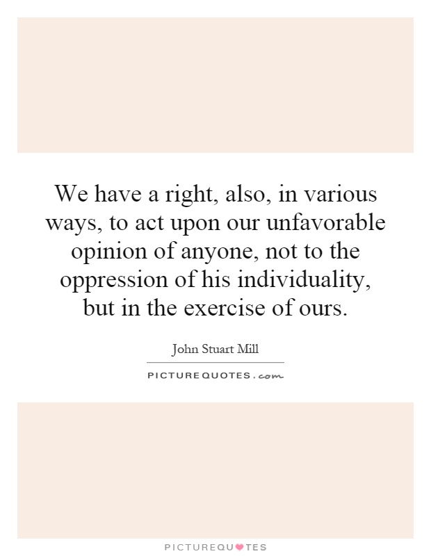We have a right, also, in various ways, to act upon our unfavorable opinion of anyone, not to the oppression of his individuality, but in the exercise of ours Picture Quote #1