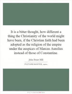 It is a bitter thought, how different a thing the Christianity of the world might have been, if the Christian faith had been adopted as the religion of the empire under the auspices of Marcus Aurelius instead of those of Constantine Picture Quote #1