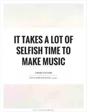 It takes a lot of selfish time to make music Picture Quote #1
