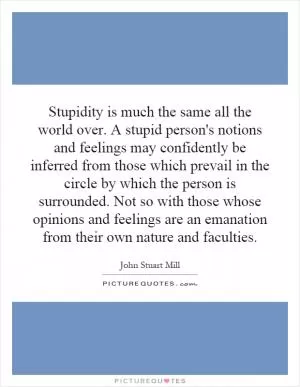 Stupidity is much the same all the world over. A stupid person's notions and feelings may confidently be inferred from those which prevail in the circle by which the person is surrounded. Not so with those whose opinions and feelings are an emanation from their own nature and faculties Picture Quote #1