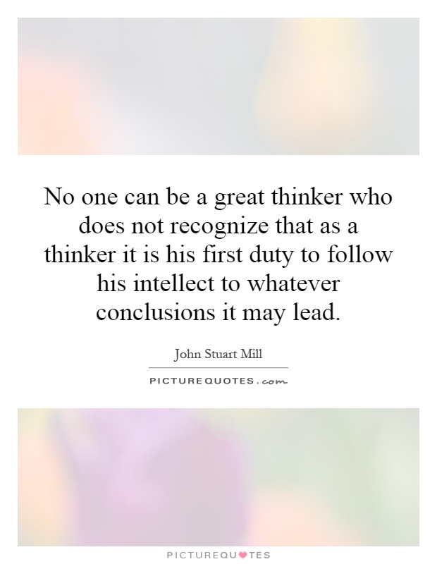 No one can be a great thinker who does not recognize that as a thinker it is his first duty to follow his intellect to whatever conclusions it may lead Picture Quote #1