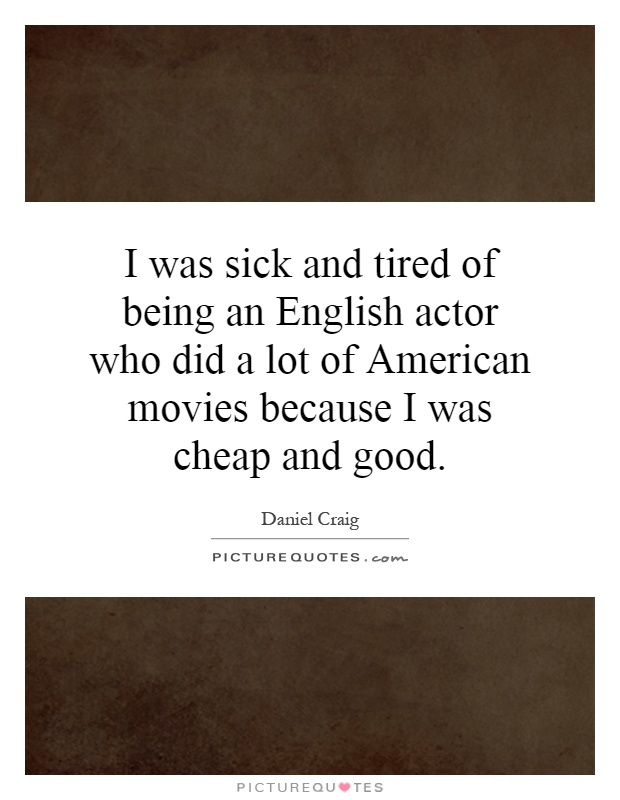 I was sick and tired of being an English actor who did a lot of American movies because I was cheap and good Picture Quote #1