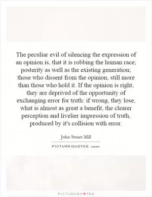 The peculiar evil of silencing the expression of an opinion is, that it is robbing the human race; posterity as well as the existing generation; those who dissent from the opinion, still more than those who hold it. If the opinion is right, they are deprived of the opportunity of exchanging error for truth: if wrong, they lose, what is almost as great a benefit, the clearer perception and livelier impression of truth, produced by it's collision with error Picture Quote #1