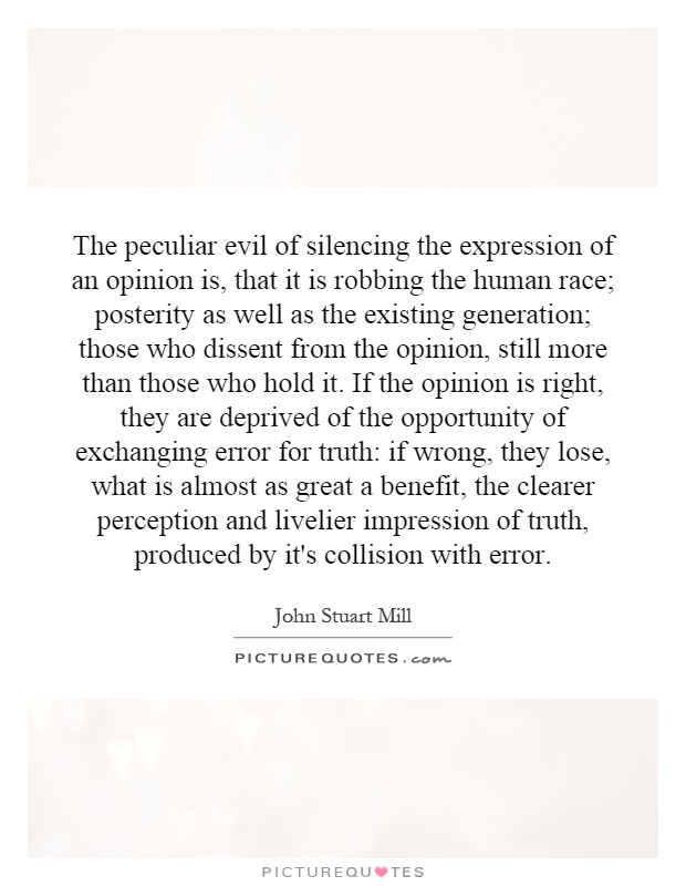 The peculiar evil of silencing the expression of an opinion is, that it is robbing the human race; posterity as well as the existing generation; those who dissent from the opinion, still more than those who hold it. If the opinion is right, they are deprived of the opportunity of exchanging error for truth: if wrong, they lose, what is almost as great a benefit, the clearer perception and livelier impression of truth, produced by it's collision with error Picture Quote #1