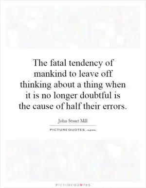 The fatal tendency of mankind to leave off thinking about a thing when it is no longer doubtful is the cause of half their errors Picture Quote #1