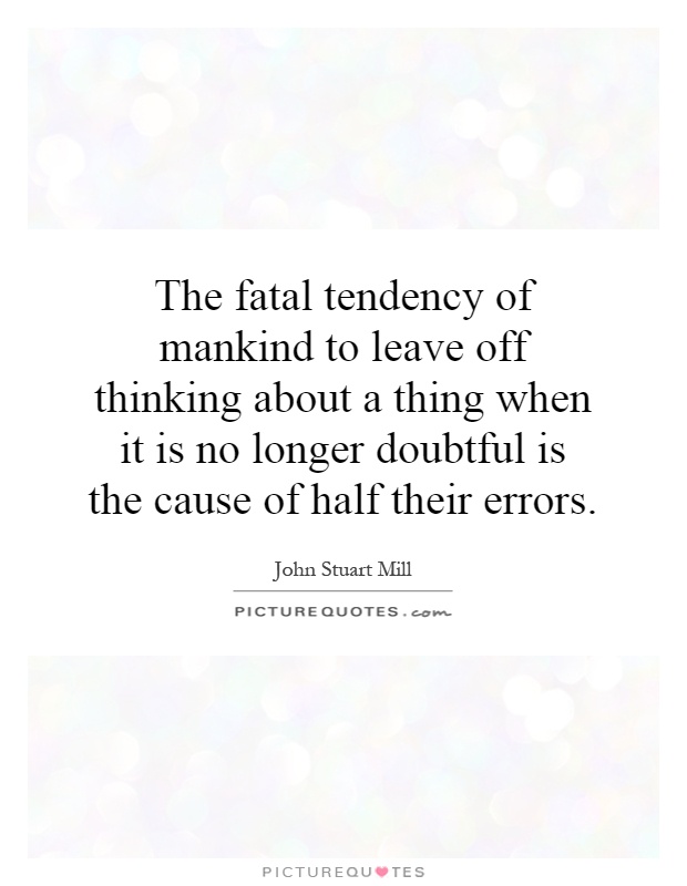 The fatal tendency of mankind to leave off thinking about a thing when it is no longer doubtful is the cause of half their errors Picture Quote #1