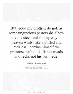 But, good my brother, do not, as some ungracious pastors do. Show me the steep and thorny way to heaven whilst like a puffed and reckless libertine himself the primrose path of dalliance treads and recks not his own rede Picture Quote #1