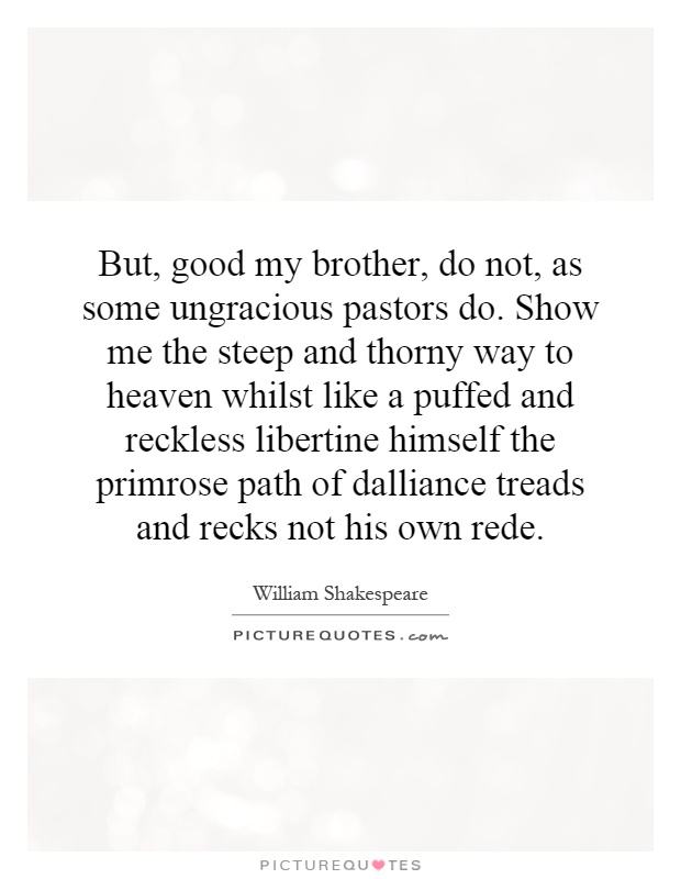 But, good my brother, do not, as some ungracious pastors do. Show me the steep and thorny way to heaven whilst like a puffed and reckless libertine himself the primrose path of dalliance treads and recks not his own rede Picture Quote #1