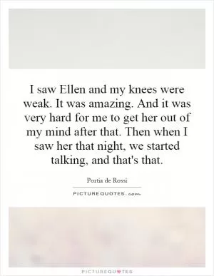 I saw Ellen and my knees were weak. It was amazing. And it was very hard for me to get her out of my mind after that. Then when I saw her that night, we started talking, and that's that Picture Quote #1