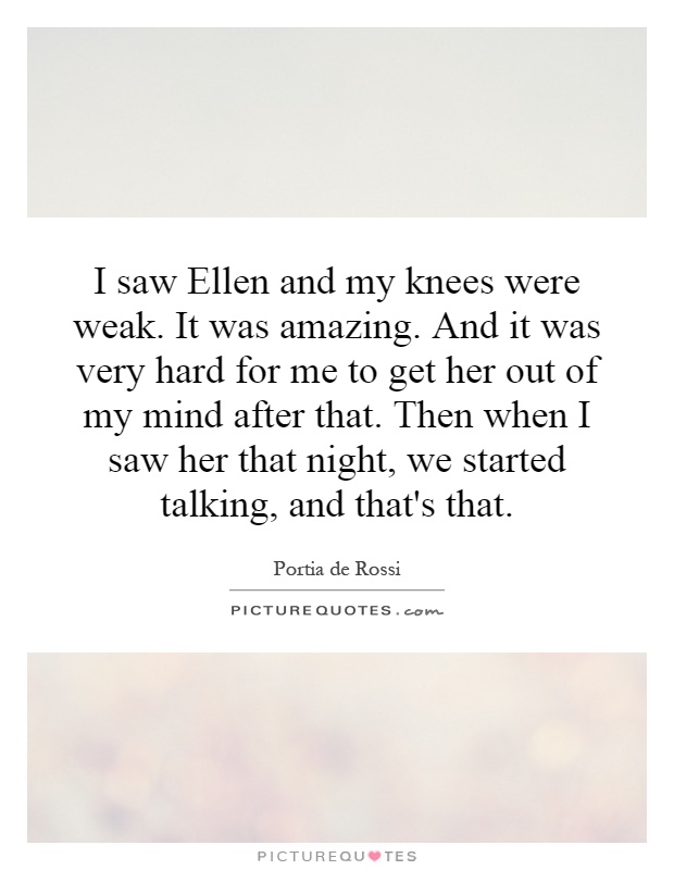 I saw Ellen and my knees were weak. It was amazing. And it was very hard for me to get her out of my mind after that. Then when I saw her that night, we started talking, and that's that Picture Quote #1
