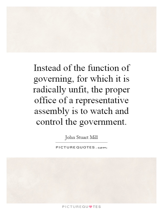 Instead of the function of governing, for which it is radically unfit, the proper office of a representative assembly is to watch and control the government Picture Quote #1