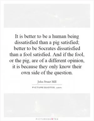 It is better to be a human being dissatisfied than a pig satisfied; better to be Socrates dissatisfied than a fool satisfied. And if the fool, or the pig, are of a different opinion, it is because they only know their own side of the question Picture Quote #1