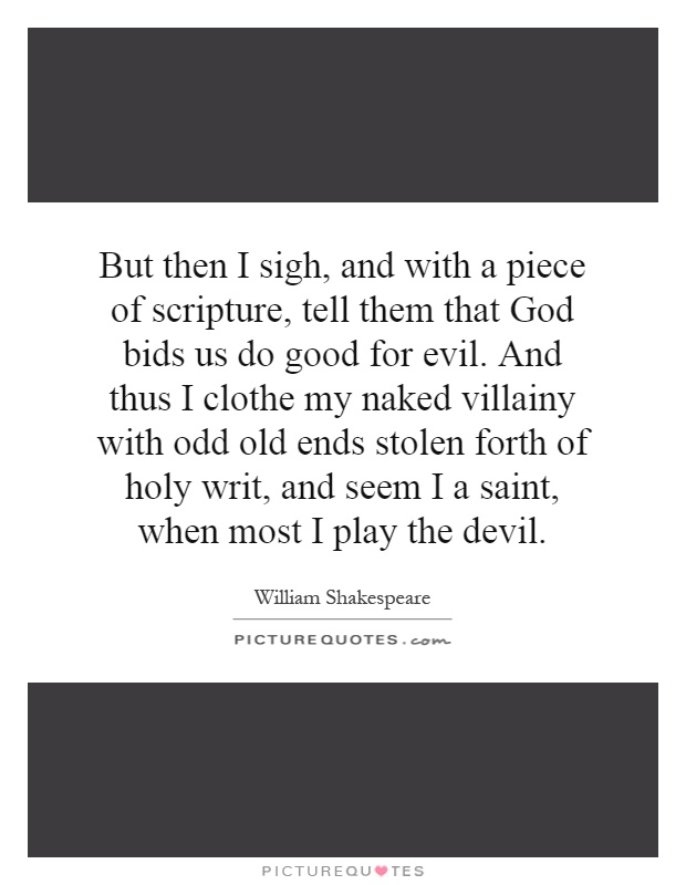 But then I sigh, and with a piece of scripture, tell them that God bids us do good for evil. And thus I clothe my naked villainy with odd old ends stolen forth of holy writ, and seem I a saint, when most I play the devil Picture Quote #1
