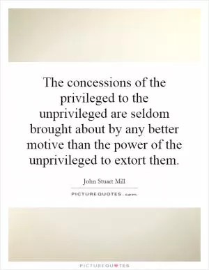 The concessions of the privileged to the unprivileged are seldom brought about by any better motive than the power of the unprivileged to extort them Picture Quote #1