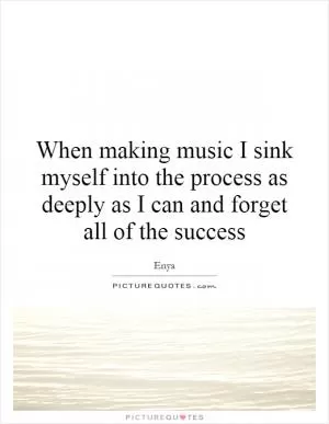 When making music I sink myself into the process as deeply as I can and forget all of the success Picture Quote #1