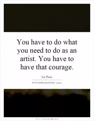 You have to do what you need to do as an artist. You have to have that courage Picture Quote #1