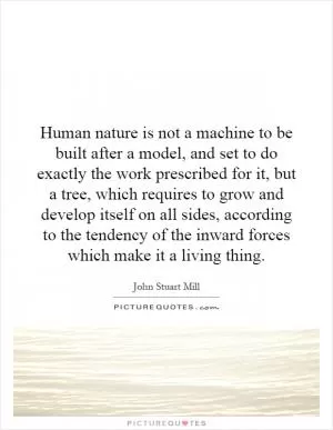 Human nature is not a machine to be built after a model, and set to do exactly the work prescribed for it, but a tree, which requires to grow and develop itself on all sides, according to the tendency of the inward forces which make it a living thing Picture Quote #1