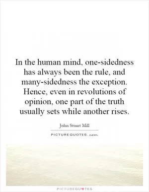 In the human mind, one-sidedness has always been the rule, and many-sidedness the exception. Hence, even in revolutions of opinion, one part of the truth usually sets while another rises Picture Quote #1